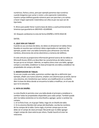 numéricos, fechas y otros, pero por ejemplo ponemos tipo numérico 
cuando tengamos que sumar o restar u otra operación matemática, 
nuestro campo teléfono guarda números pero son para leer y no vamos 
a hacer ningún operación matemática con ellos es por eso que son de 
tipo texto. 
9. Ahora para poder llenar nuestra base de datos y usarla primeramente 
tenemos que guardarla en ARCHIVO->GUARDAR. 
10. Después cambiamos la vista de forma DISEÑO a VISTA HOJA DE 
DATOS. 
4. ¿QUE SON LAS TABLAS? 
Cuando se usa una base de datos, los datos se almacenan en tablas (listas 
basadas en asuntos que contienen datos organizados en registros). Por 
ejemplo, puede crear una tabla Contactos para almacenar una lista de 
nombres, direcciones de correo electrónico y números de teléfono. 
En este artículo se proporciona información general acerca de las tablas en 
Microsoft Access 2010 y se describen las características de tabla nuevas y 
las que ya no se incluyen. Además, se explica cómo crear una tabla, agregar 
campos a una tabla, establecer la clave principal de una tabla y establecer las 
propiedades de campo y de tabla. 
5. MODIFICACION DE TABLAS: 
Si una vez creada una tabla, queremos cambiar algo de su definición (por 
ejemplo, añadir una nueva columna, ampliar una columna que ya existe, borrar 
una columna, etc.) tendremos que realizar una modificación en su diseño: 
Abrir la base de datos donde se encuentra la tabla a modificar, en el caso de 
que no lo estuviera. 
6. VISTA DE DISEÑO: 
La vista Diseño le permite crear una tabla desde el principio y establecer o 
cambiar todas las propiedades disponibles para cada campo. También puede 
abrir las tablas existentes en la vista Diseño y agregar, quitar o cambiar los 
campos. 
1. En la ficha Crear, en el grupo Tablas, haga clic en Diseño de tabla. 
2. En la columna Nombre del campo del diseñador, escriba los nombres 
de los campos de la tabla. Como regla, el primer campo que se cree 
debe ser el campo de clave principal. Recuerde que no debe agregar 
ningún campo de clave externa por ahora. Puede hacerlo al crear las 
relaciones 
 