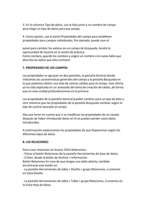 3. En la columna Tipo de datos, use la lista junto a un nombre de campo 
para elegir un tipo de datos para ese campo. 
4. Como opción, use el panel Propiedades del campo para establecer 
propiedades para campos individuales. Por ejemplo, puede usar el 
panel para cambiar los valores en un campo de búsqueda; tendrá la 
oportunidad de hacerlo en la sesión de práctica. 
Como siempre, guarde los cambios y asigne un nombre a la nueva tabla que 
describa los datos que ésta contiene. 
7. PROPIEDADES DE LOS CAMPOS: 
Las propiedades se agrupan en dos pestañas, la pestaña General donde 
indicamos las características generales del campo y la pestaña Búsqueda en 
la que podemos definir una lista de valores válidos para el campo. Esta última 
ya ha sido explicada en un avanzado del tema de creación de tablas, de forma 
que en esta unidad profundizaremos en la primera. 
Las propiedades de la pestaña General pueden cambiar para un tipo de dato u 
otro mientras que las propiedades de la pestaña Búsqueda cambian según el 
tipo de control asociado al campo. 
Hay que tener en cuenta que si se modifican las propiedades de un campo 
después de haber introducido datos en él se pueden perder estos datos 
introducidos. 
A continuación explicaremos las propiedades de que disponemos según los 
diferentes tipos de datos. 
8. LAS RELACIONES: 
Para crear relaciones en Access 2010 deberemos: 
- Pulsar el botón Relaciones de la pestaña Herramientas de base de datos. 
- O bien, desde el botón de Archivo > Información. 
Botón Relaciones En caso de que tengas una tabla abierta, también 
encontrarás este botón en: 
- La pestaña Herramientas de tabla > Diseño > grupo Relaciones, si estamos 
en Vista Diseño. 
- La pestaña Herramientas de tabla > Tabla > grupo Relaciones, si estamos en 
la Vista Hoja de datos. 
 