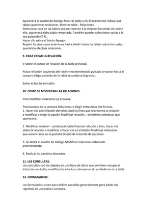 Aparecerá el cuadro de diálogo Mostrar tabla y en él deberemos indicar qué 
tablas queremos relacionar. Mostrar tabla - Relaciones 
Seleccionar una de las tablas que pertenecen a la relación haciendo clic sobre 
ella, aparecerá dicha tabla remarcada. También puedes seleccionar varias a la 
vez pulsando CTRL. 
Hacer clic sobre el botón Agregar. 
Repetir los dos pasos anteriores hasta añadir todas las tablas sobre las cuales 
queramos efectuar relaciones. 
9. PARA CREAR LA RELACIÓN: 
Ir sobre el campo de relación de la tabla principal. 
Pulsar el botón izquierdo del ratón y manteniéndolo pulsado arrastrar hasta el 
campo código paciente de la tabla secundaria (Ingresos). 
Soltar el botón del ratón. 
10. COMO SE MODIFICAN LAS RELACIONES: 
Para modificar relaciones ya creadas: 
Posicionarse en la ventana Relaciones y elegir entre estas dos formas: 
1. Hacer clic con el botón derecho sobre la línea que representa la relación 
a modificar y elegir la opción Modificar relación... del menú contextual que 
aparecerá, 
2. Modificar relación - contextual sobre línea de relación o bien, hacer clic 
sobre la relación a modificar y hacer clic en el botón Modificar relaciones 
que encontrarás en la pestaña Diseño de la banda de opciones. 
3. Se abrirá el cuadro de diálogo Modificar relaciones estudiado 
anteriormente. 
4. Realizar los cambios deseados. 
11. LAS CONSULTAS: 
Las consultas son los objetos de una base de datos que permiten recuperar 
datos de una tabla, modificarlos e incluso almacenar el resultado en otra tabla. 
12. FORMULARIOS: 
Los formularios sirven para definir pantallas generalmente para editar los 
registros de una tabla o consulta. 
 