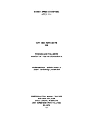 BASES DE DATOS RELACIONALES 
ACCESS 2010 
JUAN DIEGO ROMERO DIAZ 
903 
TRABAJO PRESENTADO COMO 
Requisito Del Tercer Periodo Académico 
JOHN ALEXANDER CARABALLO ACOSTA 
Docente De Tecnología/Informática 
COLEGIO NACIONAL NICOLAS ESGUERRA 
EDIFICAMOS FUTURO 
DEPARTAMENTO INTEGRADO 
AREA DE TECNOLOGIA/INFORMATICA 
BOGOTÁ 
2014 
 