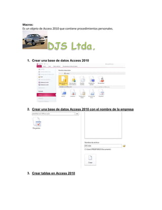 Macros: 
Es un objeto de Access 2010 que contiene procedimientos personales. 
1. Crear una base de datos Access 2010 
2. Crear una base de datos Access 2010 con el nombre de la empresa 
3. Crear tablas en Access 2010 
 
