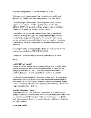 Llenemos un registro este se enumerara con 1, 2, 3, etc. 
6. Ahora creamos más campos en la primera columna escribimos el 
NOMBRE DEL CAMPO en la segunda escogemos el TIPO De DATO. 
7. Cuando pongas un nombre de campo no puedes poner palabras 
separas es por eso que a nuestro segundo campo lo llamamos 
NOMBRE_COMPLETO que está unido por un guion bajo, si no lo hace 
así a la hora de usarlos de causaran muchos errores. 
8. La mayoría son de tipo TEXTO existen varios tipos de datos como 
numéricos, fechas y otros, pero por ejemplo ponemos tipo numérico 
cuando tengamos que sumar o restar u otra operación matemática, 
nuestro campo teléfono guarda números pero son para leer y no vamos 
a hacer ningún operación matemática con ellos es por eso que son de 
tipo texto. 
9. Ahora para poder llenar nuestra base de datos y usarla primeramente 
tenemos que guardarla en ARCHIVO->GUARDAR. 
10. Después cambiamos la vista de forma DISEÑO a VISTA HOJA DE 
DATOS. 
4. ¿QUE SON LAS TABLAS? 
Cuando se usa una base de datos, los datos se almacenan en tablas (listas 
basadas en asuntos que contienen datos organizados en registros). Por 
ejemplo, puede crear una tabla Contactos para almacenar una lista de 
nombres, direcciones de correo electrónico y números de teléfono. 
En este artículo se proporciona información general acerca de las tablas en 
Microsoft Access 2010 y se describen las características de tabla nuevas y 
las que ya no se incluyen. Además, se explica cómo crear una tabla, agregar 
campos a una tabla, establecer la clave principal de una tabla y establecer las 
propiedades de campo y de tabla. 
5. MODIFICACION DE TABLAS: 
Si una vez creada una tabla, queremos cambiar algo de su definición (por 
ejemplo, añadir una nueva columna, ampliar una columna que ya existe, borrar 
una columna, etc.) tendremos que realizar una modificación en su diseño: 
Abrir la base de datos donde se encuentra la tabla a modificar, en el caso de 
que no lo estuviera. 
6. VISTA DE DISEÑO: 
 