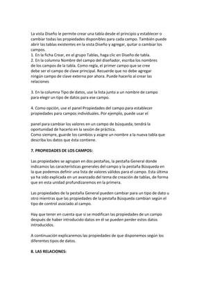 La vista Diseño le permite crear una tabla desde el principio y establecer o 
cambiar todas las propiedades disponibles para cada campo. También puede 
abrir las tablas existentes en la vista Diseño y agregar, quitar o cambiar los 
campos. 
1. En la ficha Crear, en el grupo Tablas, haga clic en Diseño de tabla. 
2. En la columna Nombre del campo del diseñador, escriba los nombres 
de los campos de la tabla. Como regla, el primer campo que se cree 
debe ser el campo de clave principal. Recuerde que no debe agregar 
ningún campo de clave externa por ahora. Puede hacerlo al crear las 
relaciones 
3. En la columna Tipo de datos, use la lista junto a un nombre de campo 
para elegir un tipo de datos para ese campo. 
4. Como opción, use el panel Propiedades del campo para establecer 
propiedades para campos individuales. Por ejemplo, puede usar el 
panel para cambiar los valores en un campo de búsqueda; tendrá la 
oportunidad de hacerlo en la sesión de práctica. 
Como siempre, guarde los cambios y asigne un nombre a la nueva tabla que 
describa los datos que ésta contiene. 
7. PROPIEDADES DE LOS CAMPOS: 
Las propiedades se agrupan en dos pestañas, la pestaña General donde 
indicamos las características generales del campo y la pestaña Búsqueda en 
la que podemos definir una lista de valores válidos para el campo. Esta última 
ya ha sido explicada en un avanzado del tema de creación de tablas, de forma 
que en esta unidad profundizaremos en la primera. 
Las propiedades de la pestaña General pueden cambiar para un tipo de dato u 
otro mientras que las propiedades de la pestaña Búsqueda cambian según el 
tipo de control asociado al campo. 
Hay que tener en cuenta que si se modifican las propiedades de un campo 
después de haber introducido datos en él se pueden perder estos datos 
introducidos. 
A continuación explicaremos las propiedades de que disponemos según los 
diferentes tipos de datos. 
8. LAS RELACIONES: 
 