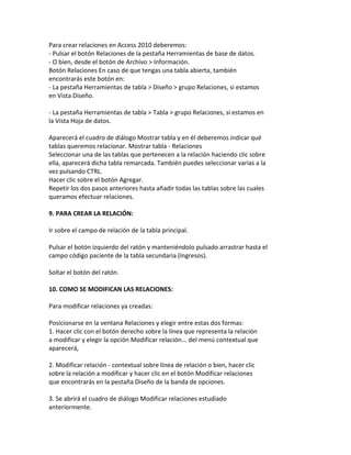 Para crear relaciones en Access 2010 deberemos: 
- Pulsar el botón Relaciones de la pestaña Herramientas de base de datos. 
- O bien, desde el botón de Archivo > Información. 
Botón Relaciones En caso de que tengas una tabla abierta, también 
encontrarás este botón en: 
- La pestaña Herramientas de tabla > Diseño > grupo Relaciones, si estamos 
en Vista Diseño. 
- La pestaña Herramientas de tabla > Tabla > grupo Relaciones, si estamos en 
la Vista Hoja de datos. 
Aparecerá el cuadro de diálogo Mostrar tabla y en él deberemos indicar qué 
tablas queremos relacionar. Mostrar tabla - Relaciones 
Seleccionar una de las tablas que pertenecen a la relación haciendo clic sobre 
ella, aparecerá dicha tabla remarcada. También puedes seleccionar varias a la 
vez pulsando CTRL. 
Hacer clic sobre el botón Agregar. 
Repetir los dos pasos anteriores hasta añadir todas las tablas sobre las cuales 
queramos efectuar relaciones. 
9. PARA CREAR LA RELACIÓN: 
Ir sobre el campo de relación de la tabla principal. 
Pulsar el botón izquierdo del ratón y manteniéndolo pulsado arrastrar hasta el 
campo código paciente de la tabla secundaria (Ingresos). 
Soltar el botón del ratón. 
10. COMO SE MODIFICAN LAS RELACIONES: 
Para modificar relaciones ya creadas: 
Posicionarse en la ventana Relaciones y elegir entre estas dos formas: 
1. Hacer clic con el botón derecho sobre la línea que representa la relación 
a modificar y elegir la opción Modificar relación... del menú contextual que 
aparecerá, 
2. Modificar relación - contextual sobre línea de relación o bien, hacer clic 
sobre la relación a modificar y hacer clic en el botón Modificar relaciones 
que encontrarás en la pestaña Diseño de la banda de opciones. 
3. Se abrirá el cuadro de diálogo Modificar relaciones estudiado 
anteriormente. 
 