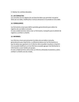 4. Realizar los cambios deseados. 
11. LAS CONSULTAS: 
Las consultas son los objetos de una base de datos que permiten recuperar 
datos de una tabla, modificarlos e incluso almacenar el resultado en otra tabla. 
12. FORMULARIOS: 
Los formularios sirven para definir pantallas generalmente para editar los 
registros de una tabla o consulta. 
En esta unidad veremos cómo crear un formulario, manejarlo para la edición de 
registros y cambiar su diseño. 
13. INFORMES: 
Los informes sirven para presentar los datos de una tabla o consulta, 
generalmente para imprimirlos. La diferencia básica con los formularios es 
que los datos que aparecen en el informe sólo se pueden visualizar o imprimir 
(no se puede modificar) y en los informes se puede agrupar más fácilmente la 
información y sacar totales por grupos. 
En esta unidad veremos cómo crear un informe utilizando el asistente y cómo 
cambiar su diseño una vez creado. 
