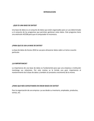 INTRODUCCION 
¿QUE ES UNA BASE DE DATOS? 
Una base de datos es un conjunto de datos que están organizados para un uso determinado 
y el conjunto de los programas que permiten gestionar estos datos. Este programa tiene 
una extensión ACCDB para que el computador lo reconozca. 
¿PARA QUE SE USA LA BASE DE DATOS? 
La base de datos de Access 2010 se usa para almacenar datos sobre un tema o asunto 
particular. 
¿LA IMPORTANCIA? 
La importancia de una base de datos es fundamental para que una empresa o institución 
mantenga sus relaciones. Por este motivo se le brinda una gran importancia al 
mantenimiento de la base de datos y también al constante crecimiento de la misma. 
¿PARA QUE NOS CAPACITAMOS EN CREAR BASES DE DATOS? 
Para la organización de una empresa ya sea desde su inventario, empleados, productos, 
ventas, etc. 
 