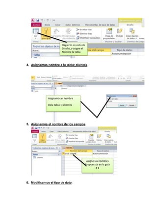 Haga clic en vista de 
Diseño, y asigne el 
Nombre la tabla 
4. Asignamos nombre a la tabla; clientes 
Asignamos el nombre 
Dela tabla 1; clientes 
5. Asignamos el nombre de los campos 
6. Modificamos el tipo de dato 
Asigne los nombres 
Propuestos en la guía 
# 1 
 