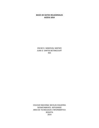 BASES DE DATOS RELACIONALES 
ACCESS 2010 
OSCAR D. SANDOVAL SANTAFE 
JUAN D. SANTOS BETANCOURT 
903 
COLEGIO NACIONAL NICOLAS ESGUERRA 
DEPARTAMENTO. INTEGRADO 
AREA DE TECNOLOGIA E INFORMARTICA 
BOGOTA 
2014 
 