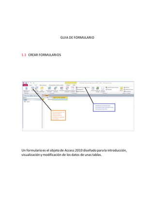 GUIA DE FORMULARIO 
1.1 CREAR FORMULARIOS 
Un formulario es el objeto de Access 2010 diseñado para la introducción, 
visualización y modificación de los datos de unas tablas. 
 
