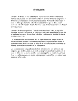 INTRODUCCION
Una base de datos es una entidad en la cual se pueden almacenar datos de
manera estructurada, con la menor redundancia posible. Diferentes programas y
diferentes usuarios deben poder utilizar estos datos. Por lo tanto, el concepto de
base de datos generalmente está relacionado con él ya que se debe poder
compartir esta información. De allí el término base. "Sistema de información" es el
término general.
Una base de datos proporciona a los usuarios el acceso a datos, que pueden
visualizar, ingresar o actualizar, en concordancia con los derechos de acceso que
se les hayan otorgado. Se convierte más útil a medida que la cantidad de datos
almacenados crece.
Las bases de datos son digámoslo así, es súper importante porque de ahí se
extraen variados reportes e indicadores de producción y también los errores y
quien los comete, en si una base de datos es el historial completo y detallado de
acuerdo a las especificaciones, de un componente.
Las bases de datos nos puede aportar toda la información con referencia a el
programa que lo utilice, esto es, si existe un programa para la producción, en la
base de datos hay un campo para los números de parte, su descripción, en que
línea se produjo que usuario realizo cada operación que se hizo con cada uno de
los datos, la hora, etc.
 