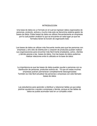 INTRODUCCION 
Una base de datos es un formato en el cual se ingresan datos organizados de 
personas, producto, activos y mucho más esto se denomina sistema gestor de 
bases de datos. Estas bases de datos se utilizan frecuentemente en empresas 
por lo cual pueden analizar lo que se encuentra en este lugar ya que los 
formatos tienen la función de organizarlo todo 
Las bases de datos se utilizan más frecuente mente para que las personas con 
empresas u otro sitio de distribución o creación de productos puedan realizar 
sus organizaciones para encontrar más fácil mente empleados, activo, clientes 
y demás gracias a las bases de datos. Con las bases de datos podemos 
realizar relaciones entre lo utilizado en la base de datos 
La importancia es que las bases de datos pueden ayudar a personas con su 
distribución de personas, productos activos etc. Ya que sin estas muchas 
empresas podrían permanecer completamente desorganizadas 
También es más fácil actualizar las personas o empresas con esto llamado 
bases de datos 
Las estudiamos para aprender a distribuir y relacionar tablas ya que estas 
podrían ayudarnos o ayudar a empresas y demás, porque en las tablas de 
datos se puede acomodar todo en un completo orden 
 