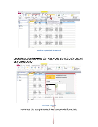 Ilustración 4. Como crear un formulario 
LUEGO SELECCIONAMOS LA TABLA QUE LE VAMOS A CREAR 
EL FORMULARIO 
Ilustración 5. Explicación 
Hacemos clic acá para añadir los campos del formulario 
 