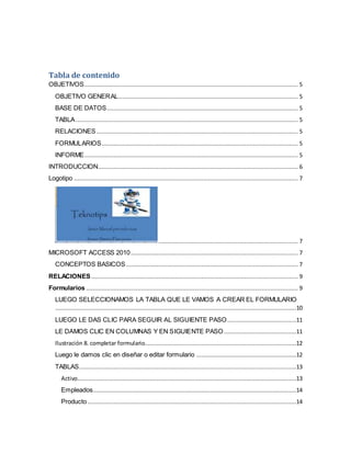 Tabla de contenido 
OBJETIVOS ............................................................................................................................ 5 
OBJETIVO GENERAL ........................................................................................................ 5 
BASE DE DATOS ............................................................................................................... 5 
TABLA ................................................................................................................................. 5 
RELACIONES ..................................................................................................................... 5 
FORMULARIOS.................................................................................................................. 5 
INFORME............................................................................................................................ 5 
INTRODUCCION .................................................................................................................... 6 
Logotipo .................................................................................................................................. 7 
................................................................................. 7 
MICROSOFT ACCESS 2010 ................................................................................................. 7 
CONCEPTOS BASICOS .................................................................................................... 7 
RELACIONES ........................................................................................................................ 9 
Formularios ........................................................................................................................... 9 
LUEGO SELECCIONAMOS LA TABLA QUE LE VAMOS A CREAR EL FORMULARIO 
............................................................................................................................................10 
LUEGO LE DAS CLIC PARA SEGUIR AL SIGUIENTE PASO........................................11 
LE DAMOS CLIC EN COLUMNAS Y EN SIGUIENTE PASO ..........................................11 
Ilustración 8. completar formulario........................................................................................12 
Luego le damos clic en diseñar o editar formulario ..........................................................12 
TABLAS..............................................................................................................................13 
Activo ...............................................................................................................................13 
Empleados ......................................................................................................................14 
Producto .........................................................................................................................14 
 