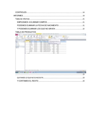 CONTROLES .....................................................................................................................14 
INFORMES ............................................................................................................................19 
Tabla de informes ..............................................................................................................21 
EMPEZAMOS A ELIMINAR CAMPOS ..........................................................................21 
PODEMOS ELIMINAR LA FECHA DE NACIMIENTO ..................................................21 
Y PODEMOS ELIMINAR LOS QUE NO SIRVEN .........................................................22 
TABLA DE PRODUCTOS 
............................................................................................................................................23 
QUITAMOS LO QUE NO SE NECESITA ..................................................................................23 
Y CORTAMOS EL RESTO ............................................................................................24 
 