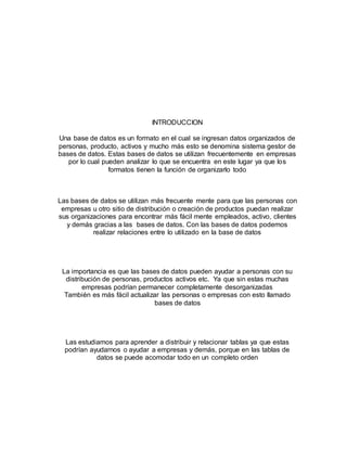 INTRODUCCION 
Una base de datos es un formato en el cual se ingresan datos organizados de 
personas, producto, activos y mucho más esto se denomina sistema gestor de 
bases de datos. Estas bases de datos se utilizan frecuentemente en empresas 
por lo cual pueden analizar lo que se encuentra en este lugar ya que los 
formatos tienen la función de organizarlo todo 
Las bases de datos se utilizan más frecuente mente para que las personas con 
empresas u otro sitio de distribución o creación de productos puedan realizar 
sus organizaciones para encontrar más fácil mente empleados, activo, clientes 
y demás gracias a las bases de datos. Con las bases de datos podemos 
realizar relaciones entre lo utilizado en la base de datos 
La importancia es que las bases de datos pueden ayudar a personas con su 
distribución de personas, productos activos etc. Ya que sin estas muchas 
empresas podrían permanecer completamente desorganizadas 
También es más fácil actualizar las personas o empresas con esto llamado 
bases de datos 
Las estudiamos para aprender a distribuir y relacionar tablas ya que estas 
podrían ayudarnos o ayudar a empresas y demás, porque en las tablas de 
datos se puede acomodar todo en un completo orden 
 