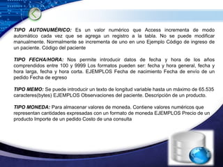TIPO AUTONUMÉRICO: Es un valor numérico que Access incrementa de modo
automático cada vez que se agrega un registro a la tabla. No se puede modificar
manualmente. Normalmente se incrementa de uno en uno Ejemplo Código de ingreso de
un paciente. Código del paciente

TIPO FECHA/HORA: Nos permite introducir datos de fecha y hora de los años
comprendidos entre 100 y 9999 Los formatos pueden ser: fecha y hora general, fecha y
hora larga, fecha y hora corta. EJEMPLOS Fecha de nacimiento Fecha de envío de un
pedido Fecha de egreso

TIPO MEMO: Se puede introducir un texto de longitud variable hasta un máximo de 65.535
caracteres(bytes) EJEMPLOS Observaciones del paciente. Descripción de un producto.

TIPO MONEDA: Para almacenar valores de moneda. Contiene valores numéricos que
representan cantidades expresadas con un formato de moneda EJEMPLOS Precio de un
producto Importe de un pedido Costo de una consulta




                                                                          LOGO
 