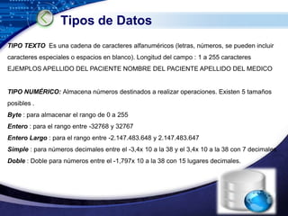Tipos de Datos
TIPO TEXTO Es una cadena de caracteres alfanuméricos (letras, números, se pueden incluir
caracteres especiales o espacios en blanco). Longitud del campo : 1 a 255 caracteres
EJEMPLOS APELLIDO DEL PACIENTE NOMBRE DEL PACIENTE APELLIDO DEL MEDICO


TIPO NUMÉRICO: Almacena números destinados a realizar operaciones. Existen 5 tamaños
posibles .
Byte : para almacenar el rango de 0 a 255
Entero : para el rango entre -32768 y 32767
Entero Largo : para el rango entre -2.147.483.648 y 2.147.483.647
Simple : para números decimales entre el -3,4x 10 a la 38 y el 3,4x 10 a la 38 con 7 decimales
Doble : Doble para números entre el -1,797x 10 a la 38 con 15 lugares decimales.




                                                                                   LOGO
                                                                            www.themegallery.com
 