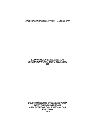 BASES DE DATOS RELACIONES - ACCESS 2010 
LLANO GARZON DANIEL EDUARDO 
LEGUIZAMON MURCIA DIEGO ALEJENDRO 
901 
COLEGIO NACIONAL NICOLAS ESGUERRA 
DEPARTAMENTO INTEGRADO 
AREA DE TECNOLOGIA E INFORMATICA 
BOGOTA D.C 
2014 
 