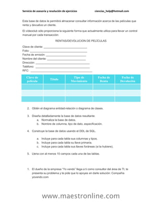 Servicio de asesoría y resolución de ejercicios ciencias_help@hotmail.com 
www.maestronline.com 
Esta base de datos le permitirá almacenar consultar información acerca de las películas que renta y devuelve un cliente. El videoclub sólo proporciona la siguiente forma que actualmente utiliza para llevar un control manual por cada transacción: RENTAS/DEVOLUCION DE PELÍCULAS Clave de cliente: ____________________________ Folio: _____________________________________ Fecha de emisión: __________________________ Nombre del cliente: _________________________ Dirección: ___________________________________ Teléfono: ___________________________________ RFC: ________________________________________ Clave de película Título Tipo de Movimiento Fecha de Renta Fecha de Devolución 2. Obtén el diagrama entidad-relación o diagrama de clases. 3. Diseña detalladamente la base de datos resultante: a. Normaliza la base de datos. b. Nombre de columna, tipo de dato, especificación. 4. Construye la base de datos usando el DDL de SQL. a. Incluye para cada tabla sus columnas y tipos. b. Incluye para cada tabla su llave primaria. c. Incluye para cada tabla sus llaves foráneas (si la hubiere). 5. Llena con al menos 10 campos cada una de las tablas. 
1. El dueño de la empresa “Yo vendo” llega a ti como consultor del área de TI, te presenta su problema y te pide que lo apoyes en darle solución: Compañía yovendo.com  