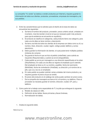 Servicio de asesoría y resolución de ejercicios ciencias_help@hotmail.com 
www.maestronline.com 
La compañía “Yo vendo” se dedica a vender productos por Internet y requiere guardar la información de todos sus clientes, productos, proveedores, empresas de mensajería y de sus pedidos. 2. Entre las características que te solicitan para el diseño de la base de datos se encuentran las siguientes: a. Se tiene el nombre del producto, proveedor, precio unitario actual, unidades en inventario, nivel de reorden (nivel en el que es necesario pedir más producto para que la existencia se encuentre en equilibrio). b. El producto se clasifica en categorías, cada producto tiene una categoría, para cada una de ellas se tiene nombre y descripción. c. Se tiene una lista de todos los clientes de la empresa con datos como su Id, su nombre, título, dirección, ciudad, región, código postal, teléfono y correo electrónico. d. Debe guardar la información de clientes. el cual puede tener múltiples pedidos (órdenes de compra). e. Se guarda la fecha en que se hizo el pedido (orderDate), para cuándo es requerido (Required date) y cuándo se envió (shippedDate). f. Cada pedido se envía por mensajería a una dirección especificada en la orden (ShipAddress). En cada uno de ellos se registra el empleado que lo atendió. Del empleado se tiene su Id, su nombre y apellido, fecha de nacimiento (BirthDate), fecha de contratación (HireDate), su dirección y el nombre de su jefe, que a su vez es un empleado. g. En cada pedido se pueden solicitar varias unidades del mismo producto y se requiere guardar el precio al que se vendió. h. El precio del producto en el catálogo de venta puede cambiar sin previo aviso. i. De la compañía de mensajería se tiene el Id, el nombre y su teléfono. Para el proveedor se necesita guardar el nombre, dirección, ciudad, CP, país y teléfono. 3. Como parte de tu trabajo como especialista de TI, te pide que entregues lo siguiente: a. Modelo de clases en UML. b. Definición de las tablas, llaves primarias y llaves foráneas. c. Normalización de tablas. 
1. Analiza la siguiente tabla: 
Mobiliario  