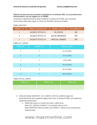 Servicio de asesoría y resolución de ejercicios ciencias_help@hotmail.com 
www.maestronline.com 
Reporte de ejecución de consultas avanzadas en el estándar SQL con procedimientos almacenados y uso de triggers en un DBMS. Construye la siguiente base de datos mediante un bloque de PL/SQL que incluya las restricciones adecuadas según tu criterio de diseñador de bases de datos: 
Tabla INVENTORY PRODUCT_ID PRODUCT_DESCRIPTION PRODUCT_STATUS STD_ORDER_QTY 1 JACKET STYLE #1 IN STOCK 100 
2 
JACKET STYLE #2 
BACK ORDERED 
200 3 JACKET STYLE #3 SPECIAL ORDER 300 
Tabla CUST_ORDERS ORDER_NO PRODUCT_ID ARRIVAL_DATE 
1 
1 
11/12/2013 2 2 23/11/2013 
3 
3 
3/01/2014 4 7 29/12/2013 
5 
5 
18/12/2013 6 3 20/12/2013 
Tabla SPECIAL_ORDERS ORDER_ID PRODUCT_ID ORDER_QTY 2. Utiliza las tablas INVENTORY, CUST_ORDERS y SPECIAL_ORDERS según las especificaciones de la siguiente página para crear un bloque PL/SQL que realice las siguientes operaciones: a. Obtén del usuario un número de orden y obtén de la tabla CUST_ORDERS el PRODUCT_ID asociado. Busca en la tabla INVENTORY todos los datos cuyo PRODUCT_IDsea el que recuperamos anteriormente.  