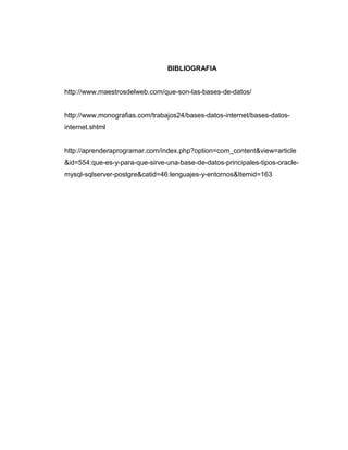 BIBLIOGRAFIA
http://www.maestrosdelweb.com/que-son-las-bases-de-datos/
http://www.monografias.com/trabajos24/bases-datos-internet/bases-datos-
internet.shtml
http://aprenderaprogramar.com/index.php?option=com_content&view=article
&id=554:que-es-y-para-que-sirve-una-base-de-datos-principales-tipos-oracle-
mysql-sqlserver-postgre&catid=46:lenguajes-y-entornos&Itemid=163
 
