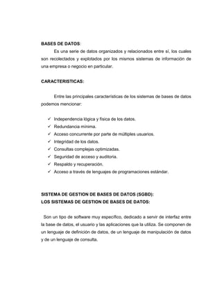 BASES DE DATOS:
Es una serie de datos organizados y relacionados entre sí, los cuales
son recolectados y explotados por los mismos sistemas de información de
una empresa o negocio en particular.
CARACTERISTICAS:
Entre las principales características de los sistemas de bases de datos
podemos mencionar:
 Independencia lógica y física de los datos.
 Redundancia mínima.
 Acceso concurrente por parte de múltiples usuarios.
 Integridad de los datos.
 Consultas complejas optimizadas.
 Seguridad de acceso y auditoria.
 Respaldo y recuperación.
 Acceso a través de lenguajes de programaciones estándar.
SISTEMA DE GESTION DE BASES DE DATOS (SGBD):
LOS SISTEMAS DE GESTION DE BASES DE DATOS:
Son un tipo de software muy específico, dedicado a servir de interfaz entre
la base de datos, el usuario y las aplicaciones que la utiliza. Se componen de
un lenguaje de definición de datos, de un lenguaje de manipulación de datos
y de un lenguaje de consulta.
 