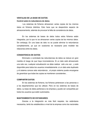 VENTAJAS DE LA BASE DE DATOS:
Control sobre la redundancia de datos.
Los sistemas de ficheros almacenan varias copias de los mismos
datos en ficheros distintos. Esto hace que se desperdicie espacio de
almacenamiento, además de provocar la falta de consistencia de datos.
En los sistemas de bases de datos todos estos ficheros están
integrados, por lo que no se almacenan varias copias de los mismos datos.
Sin embargo. En una base de dato no se puede eliminar la redundancia
completamente, ya que en ocasiones es necesaria para modelar las
relaciones entre los datos.
CONSISTENCIA DE DATOS:
Eliminado o controlado las redundancias de datos se reduce en gran
medida el riesgo de que haya inconsistencia. Si un dato está almacenado
una sola vez, cualquier actualización se debe realizar solo una vez , y está
disponible para todos los usuarios inmediatamente .si un dato esta duplicado
y el sistema conoce esta redundancia , el propio sistema puede encargarse
de garantizar que todas las copias se mantienen consistentes .
COMPARTIR DATOS:
En los sistemas de ficheros, los ficheros pertenecen a las personas o
a los departamentos que los utilizan. Pero en los sistemas de bases de
datos. La base de datos pertenece a la empresa y puede ser compartida por
todos los usuarios que estén autorizados.
MANTENIMIENTO DE ESTANDARES:
Gracias a la integración es más fácil respetar, los estándares
necesarios, tanto los establecidos a nivel de la empresa como los nacionales
 