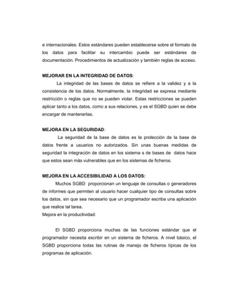e internacionales. Estos estándares pueden establecerse sobre el formato de
los datos para facilitar su intercambio puede ser estándares de
documentación. Procedimientos de actualización y también reglas de acceso.
MEJORAR EN LA INTEGRIDAD DE DATOS:
La integridad de las bases de datos se refiere a la validez y a la
consistencia de los datos. Normalmente, la integridad se expresa mediante
restricción o reglas que no se pueden violar. Estas restricciones se pueden
aplicar tanto a los datos, como a sus relaciones, y es el SGBD quien se debe
encargar de mantenerlas.
MEJORA EN LA SEGURIDAD:
La seguridad de la base de datos es la protección de la base de
datos frente a usuarios no autorizados. Sin unas buenas medidas de
seguridad la integración de datos en los sistema s de bases de datos hace
que estos sean más vulnerables que en los sistemas de ficheros.
MEJORA EN LA ACCESIBILIDAD A LOS DATOS:
Muchos SGBD proporcionan un lenguaje de consultas o generadores
de informes que permiten al usuario hacer cualquier tipo de consultas sobre
los datos, sin que sea necesario que un programador escriba una aplicación
que realice tal tarea.
Mejora en la productividad:
El SGBD proporciona muchas de las funciones estándar que el
programador necesita escribir en un sistema de ficheros. A nivel básico, el
SGBD proporciona todas las rutinas de manejo de ficheros típicas de los
programas de aplicación.
 