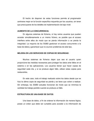 El hecho de disponer de estas funciones permite al programador
centrarse mejor en la función específica requerida por los usuarios, sin tener
que preocuparse de los detalles de implementación de bajo nivel.
AUMENTO DE LA CONCURRENCIA:
En algunos sistemas de ficheros, si hay varios usuarios que pueden
acceder simultáneamente a un mismo fichero, es posible que el acceso
interfiera entre ellos de modo que se pierda información o se pierda la
integridad. La mayoría de los SGBD gestionan el acceso concurrente a la
base de datos y garantizan que no ocurran problemas de este tipo.
MEJORA EN LOS SERVICIOS DE COPIAS DE SEGURIDAD:
Muchos sistemas de ficheros dejan que sea el usuario quien
proporcione las medidas necesarias para proteger los datos ante fallos en el
sistema o en las aplicaciones. Los usuarios tienen que hacer copias de
seguridad cada día, y si se produce algún fallo, utilizar estas copias para
restaurarlos.
En este caso, todo el trabajo realizado sobre los datos desde que se
hizo la última copia de seguridad se pierde y se tiene que volver a realizar.
Sin embargo, los SGBD actuales funcionan de modo que se minimiza la
cantidad de trabajo perdido cuando se produce un fallo.
ESTRUCTURA DE UNA BASE DE DATOS
Una base de datos, a fin de ordenar la información de manera lógica,
posee un orden que debe ser cumplido para acceder a la información de
 