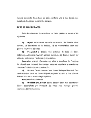 manera coherente. Cada base de datos contiene una o más tablas, que
cumplen la función de contener los campos.
TIPOS DE BASE DE DATOS
Entre los diferentes tipos de base de datos, podemos encontrar los
siguientes:
a) MySql: es una base de datos con licencia GPL basada en un
servidor. Se caracteriza por su rapidez. No es recomendable usar para
grandes volúmenes de datos.
b) PostgreSql y Oracle: Son sistemas de base de datos
poderosos. Administra muy bien grandes cantidades de datos, y suelen ser
utilizadas en intranets y sistemas de gran calibre.
Intranet es una red informática que utiliza la tecnología del Protocolo
de Internet para compartir información, sistemas operativos o servicios de
computación dentro de una organización.
c) Access: Es una base de datos desarrollada por Microsoft. Esta
base de datos, debe ser creada bajo el programa access, el cual crea un
archivo .mdb con la estructura ya explicada.
MDB: Microsoft Data base
d) Microsoft SQL Server: es una base de datos más potente que
access desarrollada por Microsoft. Se utiliza para manejar grandes
volúmenes de informaciones.
 