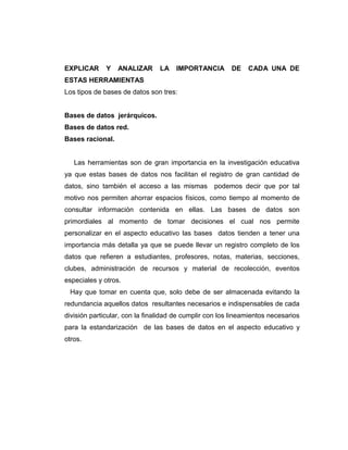 EXPLICAR Y ANALIZAR LA IMPORTANCIA DE CADA UNA DE
ESTAS HERRAMIENTAS
Los tipos de bases de datos son tres:
Bases de datos jerárquicos.
Bases de datos red.
Bases racional.
Las herramientas son de gran importancia en la investigación educativa
ya que estas bases de datos nos facilitan el registro de gran cantidad de
datos, sino también el acceso a las mismas podemos decir que por tal
motivo nos permiten ahorrar espacios físicos, como tiempo al momento de
consultar información contenida en ellas. Las bases de datos son
primordiales al momento de tomar decisiones el cual nos permite
personalizar en el aspecto educativo las bases datos tienden a tener una
importancia más detalla ya que se puede llevar un registro completo de los
datos que refieren a estudiantes, profesores, notas, materias, secciones,
clubes, administración de recursos y material de recolección, eventos
especiales y otros.
Hay que tomar en cuenta que, solo debe de ser almacenada evitando la
redundancia aquellos datos resultantes necesarios e indispensables de cada
división particular, con la finalidad de cumplir con los lineamientos necesarios
para la estandarización de las bases de datos en el aspecto educativo y
otros.
 