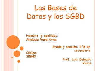 Las Bases de
Datos y los SGBD

Nombre y apellidos:
Analucia Vera Arias

               Grado y sección: 5°B de
                             secundaria
Código:
25B40
                      Prof. Luis Delgado
                                   Rosas
 