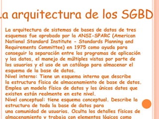 La arquitectura de sistemas de bases de datos de tres
esquemas fue aprobado por la ANSI-SPARC (American
National Standard Institute - Standards Planning and
Requirements Committee) en 1975 como ayuda para
conseguir la separación entre los programas de aplicación
y los datos, el manejo de múltiples vistas por parte de
los usuarios y el uso de un catálogo para almacenar el
esquema de la base de datos.
Nivel interno: Tiene un esquema interno que describe
la estructura física de almacenamiento de base de datos.
Emplea un modelo físico de datos y los únicos datos que
existen están realmente en este nivel.
Nivel conceptual: tiene esquema conceptual. Describe la
estructura de toda la base de datos para
una comunidad de usuarios. Oculta los detalles físicos de
almacenamiento y trabaja con elementos lógicos como
 