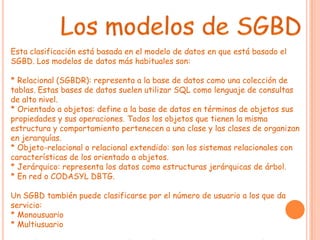 Esta clasificación está basada en el modelo de datos en que está basado el
SGBD. Los modelos de datos más habituales son:

* Relacional (SGBDR): representa a la base de datos como una colección de
tablas. Estas bases de datos suelen utilizar SQL como lenguaje de consultas
de alto nivel.
* Orientado a objetos: define a la base de datos en términos de objetos sus
propiedades y sus operaciones. Todos los objetos que tienen la misma
estructura y comportamiento pertenecen a una clase y las clases de organizan
en jerarquías.
* Objeto-relacional o relacional extendido: son los sistemas relacionales con
características de los orientado a objetos.
* Jerárquico: representa los datos como estructuras jerárquicas de árbol.
* En red o CODASYL DBTG.

Un SGBD también puede clasificarse por el número de usuario a los que da
servicio:
* Monousuario
* Multiusuario
 