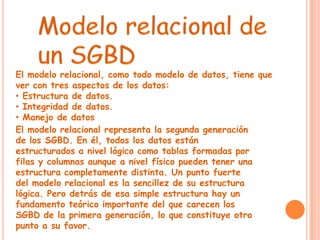 El modelo relacional, como todo modelo de datos, tiene que
ver con tres aspectos de los datos:
• Estructura de datos.
• Integridad de datos.
• Manejo de datos
El modelo relacional representa la segunda generación
de los SGBD. En él, todos los datos están
estructurados a nivel lógico como tablas formadas por
filas y columnas aunque a nivel físico pueden tener una
estructura completamente distinta. Un punto fuerte
del modelo relacional es la sencillez de su estructura
lógica. Pero detrás de esa simple estructura hay un
fundamento teórico importante del que carecen los
SGBD de la primera generación, lo que constituye otro
punto a su favor.
 