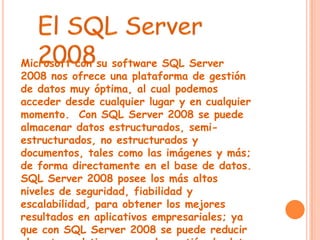 Microsoft con su software SQL Server
2008 nos ofrece una plataforma de gestión
de datos muy óptima, al cual podemos
acceder desde cualquier lugar y en cualquier
momento. Con SQL Server 2008 se puede
almacenar datos estructurados, semi-
estructurados, no estructurados y
documentos, tales como las imágenes y más;
de forma directamente en el base de datos.
SQL Server 2008 posee los más altos
niveles de seguridad, fiabilidad y
escalabilidad, para obtener los mejores
resultados en aplicativos empresariales; ya
que con SQL Server 2008 se puede reducir
 