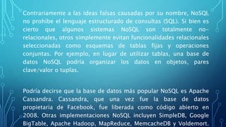 Contrariamente a las ideas falsas causadas por su nombre, NoSQL
no prohíbe el lenguaje estructurado de consultas (SQL). Si bien es
cierto que algunos sistemas NoSQL son totalmente no-
relacionales, otros simplemente evitan funcionalidades relacionales
seleccionadas como esquemas de tablas fijas y operaciones
conjuntas. Por ejemplo, en lugar de utilizar tablas, una base de
datos NoSQL podría organizar los datos en objetos, pares
clave/valor o tuplas.
Podría decirse que la base de datos más popular NoSQL es Apache
Cassandra. Cassandra, que una vez fue la base de datos
propietaria de Facebook, fue liberada como código abierto en
2008. Otras implementaciones NoSQL incluyen SimpleDB, Google
BigTable, Apache Hadoop, MapReduce, MemcacheDB y Voldemort.
 