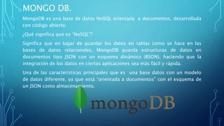 MONGO DB.
MongoDB es una base de datos NoSQL orientada a documentos, desarrollada
con código abierto.
¿Qué significa que es “NoSQL”?
Significa que en lugar de guardar los datos en tablas como se hace en las
bases de datos relacionales, MongoDB guarda estructuras de datos en
documentos tipo JSON con un esquema dinámico (BSON), haciendo que la
integración de los datos en ciertas aplicaciones sea más fácil y rápida.
Una de las características principales que es una base datos con un modelo
de datos diferente, ya que está “orientada a documentos” con el esquema de
un JSON como almacenamiento.
 