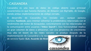 CASSANDRA
Cassandra es una base de datos de código abierto cuya principal
característica es que fusiona Dynamo, de Amazon con BigTable, de Google,
siendo ambas implementaciones de código cerrado.
El desarrollo de Cassandra fue iniciado por, aunque parezca
curioso, Facebook, para intentar solventar la problemática relacionada con el
rendimiento del motor de búsquedas, concretamente con las relacionadas en
la comunicación entre usuarios (“Inbox Search“). Esta funcionalidad implica
un gran volumen de datos a almacenar, con una perpectiva de crecimiento
muy alta (el boom de las redes sociales se produjo después de la
implementación de Cassandra) y la necesidad de ofrecer un nivel de calidad
de servicio fijado (SLA, Acuerdo de Nivel de Servicio).
 