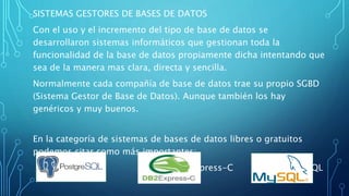 SISTEMAS GESTORES DE BASES DE DATOS
Con el uso y el incremento del tipo de base de datos se
desarrollaron sistemas informáticos que gestionan toda la
funcionalidad de la base de datos propiamente dicha intentando que
sea de la manera mas clara, directa y sencilla.
Normalmente cada compañía de base de datos trae su propio SGBD
(Sistema Gestor de Base de Datos). Aunque también los hay
genéricos y muy buenos.
En la categoría de sistemas de bases de datos libres o gratuitos
podemos citar como más importantes:
PostgreSQL DB2Express-C MySQL
 