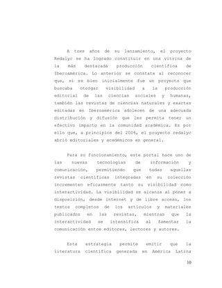 10
A tres años de su lanzamiento, el proyecto
Redalyc se ha logrado constituir en una vitrina de
la más destacada producción científica de
Iberoamérica. Lo anterior se constata al reconocer
que, si es bien inicialmente fue un proyecto que
buscaba otorgar visibilidad a la producción
editorial de las ciencias sociales y humanas,
también las revistas de ciencias naturales y exactas
editadas en Iberoamérica adolecen de una adecuada
distribución y difusión que les permita tener un
efectivo impacto en la comunidad académica. Es por
ello que, a principios del 2006, el proyecto redalyc
abrió editoriales y académicos en general.
Para su funcionamiento, este portal hace uso de
las nuevas tecnologías de información y
comunicación, permitiendo que todas aquellas
revistas científicas integradas en su colección
incrementen eficazmente tanto su visibilidad como
interactividad. La visibilidad se alcanza al poner a
disposición, desde internet y de libre acceso, los
textos completos de los artículos y materiales
publicados en las revistas, mientras que la
interactividad se intensifica al fomentar la
comunicación entre editores, lectores y autores.
Esta estrategia permite emitir que la
literatura científica generada en América Latina
 