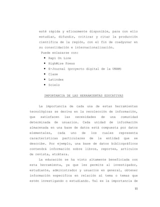 11
esté rápida y eficazmente disponible, para con ello
estudiar, difundir, criticar y citar la producción
científica de la región, con el fin de coadyuvar en
su consolidación e internacionalización.
Puede enlazarse con:
 Hapi On Line
 HighWire Press
 E-Journal (proyecto digital de la UNAM)
 Clase
 Latindex
 Scielo
IMPORTANCIA DE LAS HERRAMIENTAS EDUCATIVAS
La importancia de cada una de estas herramientas
tecnológicas se deriva en la recolección de información,
que satisfacen las necesidades de una comunidad
determinada de usuarios. Cada unidad de información
almacenada en una base de datos está compuesta por datos
elementales, cada uno de los cuales representa
características particulares de la entidad que se
describe. Por ejemplo, una base de datos bibliográficos
contendrá información sobre libros, reportes, artículos
de revista, etcétera.
La educación se ha visto altamente beneficiada con
esta herramienta, ya que les permite al investigador,
estudiante, administrador y usuarios en general, obtener
información específica en relación al tema o temas que
estén investigando o estudiando. Tal es la importancia de
 