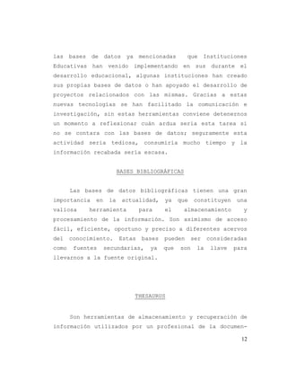 12
las bases de datos ya mencionadas que Instituciones
Educativas han venido implementando en sus durante el
desarrollo educacional, algunas instituciones han creado
sus propias bases de datos o han apoyado el desarrollo de
proyectos relacionados con las mismas. Gracias a estas
nuevas tecnologías se han facilitado la comunicación e
investigación, sin estas herramientas conviene detenernos
un momento a reflexionar cuán ardua sería esta tarea si
no se contara con las bases de datos; seguramente esta
actividad sería tediosa, consumiría mucho tiempo y la
información recabada sería escasa.
BASES BIBLIOGRÁFICAS
Las bases de datos bibliográficas tienen una gran
importancia en la actualidad, ya que constituyen una
valiosa herramienta para el almacenamiento y
procesamiento de la información. Son asimismo de acceso
fácil, eficiente, oportuno y preciso a diferentes acervos
del conocimiento. Estas bases pueden ser consideradas
como fuentes secundarias, ya que son la llave para
llevarnos a la fuente original.
THESAURUS
Son herramientas de almacenamiento y recuperación de
información utilizados por un profesional de la documen-
 