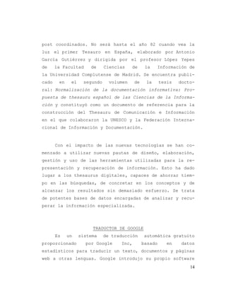 14
post coordinados. No será hasta el año 82 cuando vea la
luz el primer Tesauro en España, elaborado por Antonio
García Gutiérrez y dirigida por el profesor López Yepes
de la Facultad de Ciencias de la Información de
la Universidad Complutense de Madrid. Se encuentra publi-
cado en el segundo volumen de la tesis docto-
ral: Normalización de la documentación informativa: Pro-
puesta de thesauru español de las Ciencias de la Informa-
ción y constituyó como un documento de referencia para la
construcción del Thesauru de Comunicación e Información
en el que colaboraron la UNESCO y la Federación Interna-
cional de Información y Documentación.
Con el impacto de las nuevas tecnologías se han co-
menzado a utilizar nuevas pautas de diseño, elaboración,
gestión y uso de las herramientas utilizadas para la re-
presentación y recuperación de información. Esto ha dado
lugar a los thesaurus digitales, capaces de ahorrar tiem-
po en las búsquedas, de concretar en los conceptos y de
alcanzar los resultados sin demasiado esfuerzo. Se trata
de potentes bases de datos encargadas de analizar y recu-
perar la información especializada.
TRADUCTOR DE GOOGLE
Es un sistema de traducción automática gratuito
proporcionado por Google Inc, basado en datos
estadísticos para traducir un texto, documentos y páginas
web a otras lenguas. Google introdujo su propio software
 