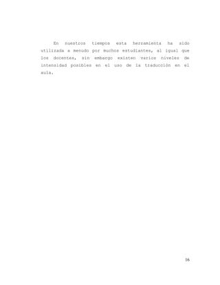 16
En nuestros tiempos esta herramienta ha sido
utilizada a menudo por muchos estudiantes, al igual que
los docentes, sin embargo existen varios niveles de
intensidad posibles en el uso de la traducción en el
aula.
 