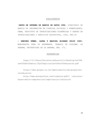 19
BIBLIOGRAFÍA
-GRUPO DE INTERÉS DE BANCOS DE DATOS 1992. DIRECTORIO DE
BANCOS DE INFORMACIÓN EN CIENCIAS SOCIALES Y HUMANIDADES:
UNAM, INSTITUTO DE INVESTIGACIONES ECONÓMICAS Y CENTRO DE
INVESTIGACIONES Y SERVICIOS EDUCATIVOS, 1992, PAG.36
- SÁNCHEZ GÓMEZ, LAURA Y MASSIEL ÁLVAREZ SOLÍS 1993:
MONOGRAFÍA PARA SU ENSEÑANZA. TRABAJO DE DIPLOMA. LA
HABANA, UNIVERSIDAD DE LA HABANA, PÁG. 171.
REFERENCIAS
htpp:///C:/Users/SecretariaDesarrollo/Desktop/La%20b
ase%20de%20datos.20y%20aplicación%20en%20educación.pdf
https://www.google.co.ve/?gwstraductor+de+google+en+
la+educacion
http://www.monografias.com/trabajos-pdf5/ -revistas-
bases-datos-comprensivas/importancia-indización
 