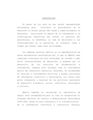 3
INTRODUCCIÓN
Al pasar de los años se han venido implementando
estrategias para contribuir al mejoramiento de la
educación en muchos países del mundo y específicamente en
Venezuela, facilitando el empleo de la información y la
investigación educativas que eleven la práctica del
aprendizaje, la enseñanza, la toma de decisiones y las
investigaciones en la educación, en cualquier lugar y
tiempo que tengan lugar esas actividades.
Sin embargo existían déficit en la implementación de
estas herramientas tecnológicas por lo que la UNESCO como
organismo consciente de esta necesidad, ha llevado a cabo
Foros Internacionales de Educación, y pugnado por el
desarrollo de los servicios de documentación e
información, tomando esta variable como el instrumento
básico del desarrollo educativo. Asimismo, ha recomendado
se realicen e instrumenten políticas y planes nacionales
de información científica y tecnológica, las cuales sean
parte integrante y esencial de sus políticas nacionales
de desarrollo económico, social, científico, tecnológico
y cultural.
México también ha reconocido la importancia de
seguir esta recomendación para lo cual ha establecido el
Programa Nacional de Ciencia y Modernización Tecnológica
1990-1994, donde se hace referencia a la infraestructura
de la información científica y consultoría técnica,
 