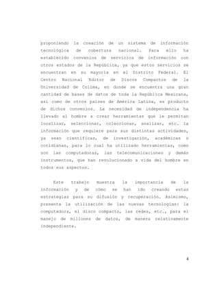 4
proponiendo la creación de un sistema de información
tecnológica de cobertura nacional. Para ello ha
establecido convenios de servicios de información con
otros estados de la República, ya que estos servicios se
encuentran en su mayoría en el Distrito Federal. El
Centro Nacional Editor de Discos Compactos de la
Universidad de Colima, en donde se encuentra una gran
cantidad de bases de datos de toda la República Mexicana,
así como de otros países de América Latina, es producto
de dichos convenios. La necesidad de independencia ha
llevado al hombre a crear herramientas que le permitan
localizar, seleccionar, coleccionar, analizar, etc. la
información que requiere para sus distintas actividades,
ya sean científicas, de investigación, académicas o
cotidianas, para lo cual ha utilizado herramientas, como
son las computadoras, las telecomunicaciones y demás
instrumentos, que han revolucionado a vida del hombre en
todos sus aspectos.
Este trabajo muestra la importancia de la
información y de cómo se han ido creando estas
estrategias para su difusión y recuperación. Asimismo,
presenta la utilización de las nuevas tecnologías: la
computadora, el disco compacto, las redes, etc., para el
manejo de millones de datos, de manera relativamente
independiente.
 