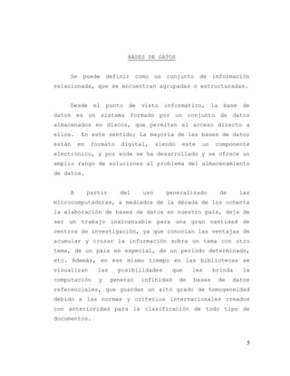 5
BASES DE DATOS
Se puede definir como un conjunto de información
relacionada, que se encuentran agrupadas o estructuradas.
Desde el punto de visto informático, la base de
datos es un sistema formado por un conjunto de datos
almacenados en discos, que permiten el acceso directo a
ellos. En este sentido; La mayoría de las bases de datos
están en formato digital, siendo este un componente
electrónico, y por ende se ha desarrollado y se ofrece un
amplio rango de soluciones al problema del almacenamiento
de datos.
A partir del uso generalizado de las
microcomputadoras, a mediados de la década de los ochenta
la elaboración de bases de datos en nuestro país, deja de
ser un trabajo inalcanzable para una gran cantidad de
centros de investigación, ya que conocían las ventajas de
acumular y cruzar la información sobre un tema con otro
tema, de un país en especial, de un periodo determinado,
etc. Además, en ese mismo tiempo en las bibliotecas se
visualizan las posibilidades que les brinda la
computación y generan infinidad de bases de datos
referenciales, que guardan un alto grado de homogeneidad
debido a las normas y criterios internacionales creados
con anterioridad para la clasificación de todo tipo de
documentos.
 